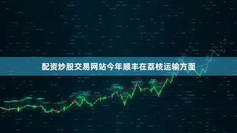 配资炒股交易网站今年顺丰在荔枝运输方面
