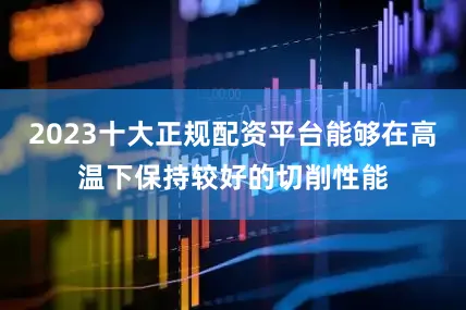 2023十大正规配资平台能够在高温下保持较好的切削性能