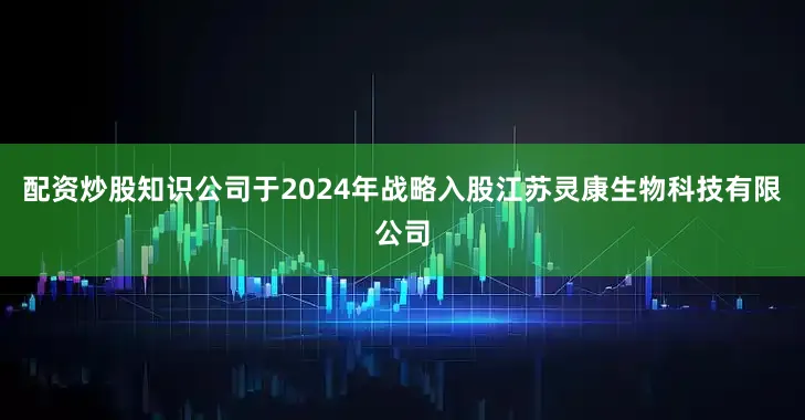 配资炒股知识公司于2024年战略入股江苏灵康生物科技有限公司