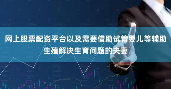 网上股票配资平台以及需要借助试管婴儿等辅助生殖解决生育问题的夫妻