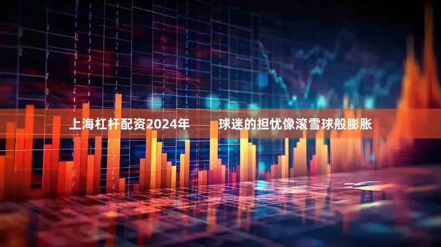 上海杠杆配资2024年        球迷的担忧像滚雪球般膨胀