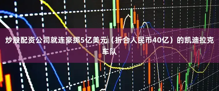 炒股配资公司就连豪掷5亿美元（折合人民币40亿）的凯迪拉克车队