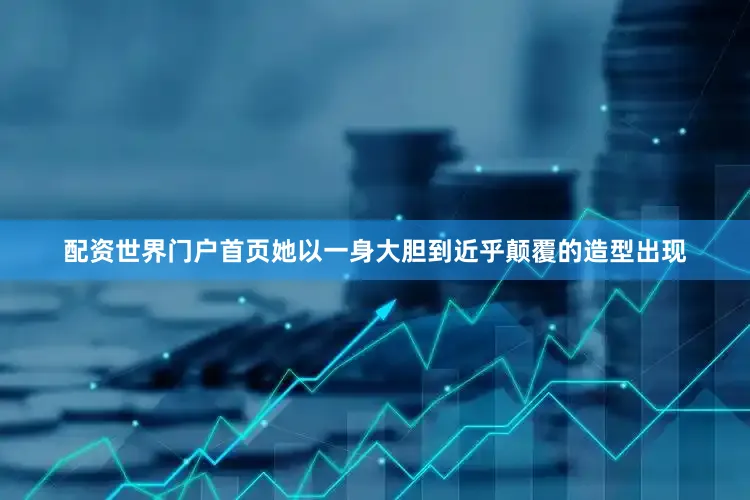配资世界门户首页她以一身大胆到近乎颠覆的造型出现